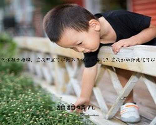 重庆代怀孩子招聘，重庆哪里可以做第三代试管婴儿？重庆妇幼保健院可以吗？